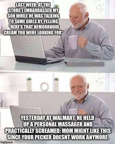 Hide the Pain Harold Meme | LAST WEEK, AT THE STORE, I EMBARRASSED MY SON WHILE HE WAS TALKING TO SOME GIRLS BY YELLING  “HERE’S THAT HEMORRHOID CREAM YOU WERE LOOKING FOR”; YESTERDAY AT WALMART, HE HELD UP A PERSONAL MASSAGER AND PRACTICALLY SCREAMED: MOM MIGHT LIKE THIS SINCE YOUR PECKER DOESNT WORK ANYMORE. | image tagged in memes,hide the pain harold | made w/ Imgflip meme maker