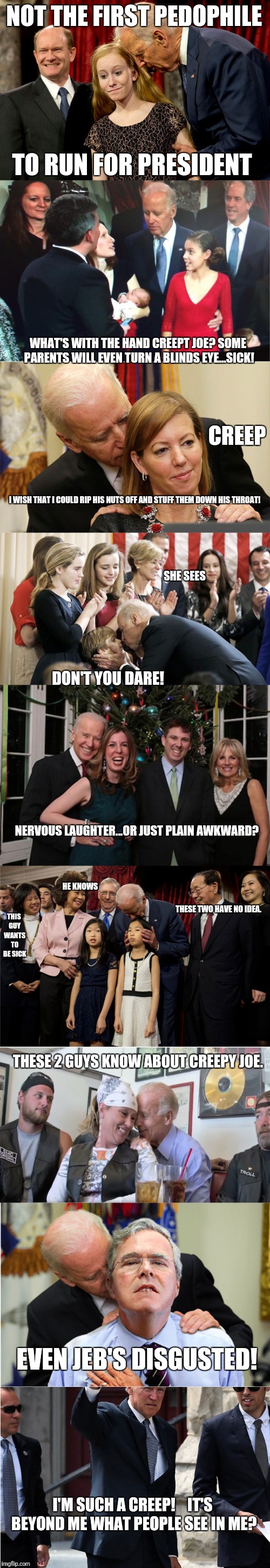 Creepy Joe....gets those dirty hands off our children! | NOT THE FIRST PEDOPHILE; TO RUN FOR PRESIDENT; WHAT'S WITH THE HAND CREEPT JOE? SOME PARENTS WILL EVEN TURN A BLINDS EYE...SICK! CREEP; I WISH THAT I COULD RIP HIS NUTS OFF AND STUFF THEM DOWN HIS THROAT! SHE SEES; DON'T YOU DARE! NERVOUS LAUGHTER...OR JUST PLAIN AWKWARD? HE KNOWS; THESE TWO HAVE NO IDEA. THIS GUY WANTS TO BE SICK; THESE 2 GUYS KNOW ABOUT CREEPY JOE. EVEN JEB'S DISGUSTED! I'M SUCH A CREEP!    IT'S BEYOND ME WHAT PEOPLE SEE IN ME? | image tagged in joe biden pervert disgusted with trump,pedo joe,joe biden,pedophile,inappropriate | made w/ Imgflip meme maker