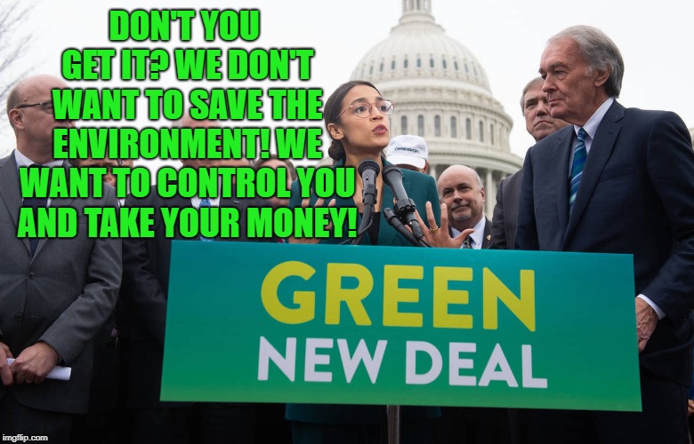 Alexandria Ocasio-Cortez | DON'T YOU GET IT? WE DON'T WANT TO SAVE THE ENVIRONMENT! WE WANT TO CONTROL YOU AND TAKE YOUR MONEY! | image tagged in alexandria ocasio-cortez,green new deal,environment,democrats,united states | made w/ Imgflip meme maker