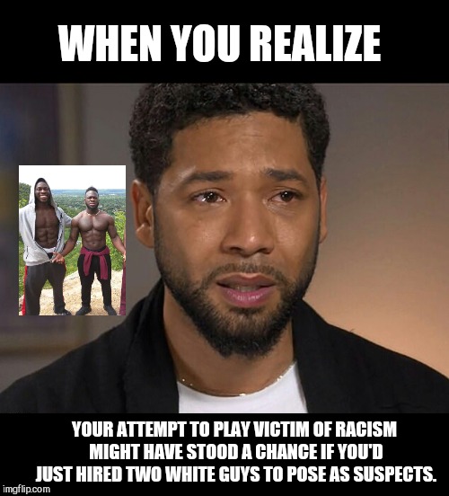 Jussie Smollett | WHEN YOU REALIZE; YOUR ATTEMPT TO PLAY VICTIM OF RACISM MIGHT HAVE STOOD A CHANCE IF YOU'D JUST HIRED TWO WHITE GUYS TO POSE AS SUSPECTS. | image tagged in jussie smollett,actor,deceit,attention ploy,racism | made w/ Imgflip meme maker