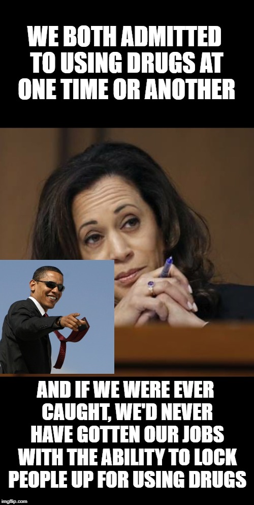 Kamala Harris  | WE BOTH ADMITTED TO USING DRUGS AT ONE TIME OR ANOTHER; AND IF WE WERE EVER CAUGHT, WE'D NEVER HAVE GOTTEN OUR JOBS WITH THE ABILITY TO LOCK PEOPLE UP FOR USING DRUGS | image tagged in kamala harris | made w/ Imgflip meme maker