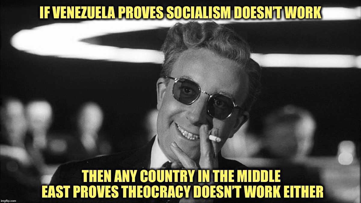 Dr. Strangelove Says... | IF VENEZUELA PROVES SOCIALISM DOESN’T WORK; THEN ANY COUNTRY IN THE MIDDLE EAST PROVES THEOCRACY DOESN’T WORK EITHER | image tagged in socialism sucks,theocracy sucks,homosexuals deserve rights,transgenders deserve rights,women deserve rights | made w/ Imgflip meme maker