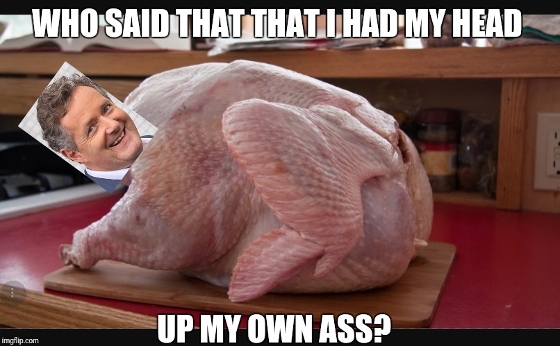 Does Piers really have his head up his own _ _ _? | WHO SAID THAT THAT I HAD MY HEAD; UP MY OWN ASS? | image tagged in piers gets owned by vegans,piersfor turkey rights,piers morgan | made w/ Imgflip meme maker