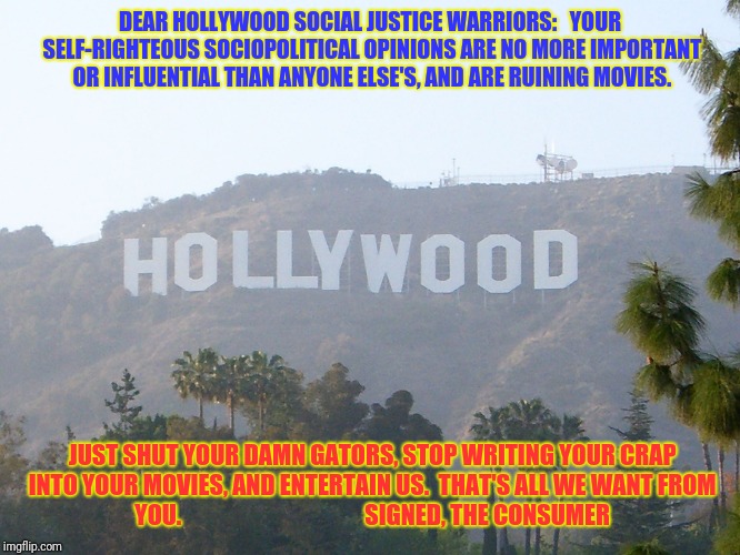 hollywood sign | DEAR HOLLYWOOD SOCIAL JUSTICE WARRIORS:
 
YOUR SELF-RIGHTEOUS SOCIOPOLITICAL OPINIONS ARE NO MORE IMPORTANT OR INFLUENTIAL THAN ANYONE ELSE'S, AND ARE RUINING MOVIES. JUST SHUT YOUR DAMN GATORS, STOP WRITING YOUR CRAP INTO YOUR MOVIES, AND ENTERTAIN US. 
THAT'S ALL WE WANT FROM YOU.

                                     SIGNED, THE CONSUMER | image tagged in hollywood sign | made w/ Imgflip meme maker