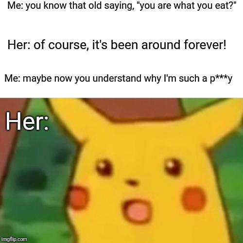 Surprised Pikachu | Me: you know that old saying, "you are what you eat?"; Her: of course, it's been around forever! Me: maybe now you understand why I'm such a p***y; Her: | image tagged in memes,surprised pikachu | made w/ Imgflip meme maker