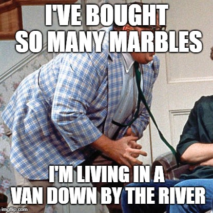 Chris Farley For the love of god | I'VE BOUGHT SO MANY MARBLES; I'M LIVING IN A VAN DOWN BY THE RIVER | image tagged in chris farley for the love of god | made w/ Imgflip meme maker