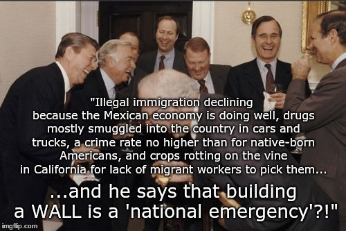 Laughing Men In Suits | "Illegal immigration declining because the Mexican economy is doing well, drugs mostly smuggled into the country in cars and trucks, a crime rate no higher than for native-born Americans, and crops rotting on the vine in California for lack of migrant workers to pick them... ...and he says that building a WALL is a 'national emergency'?!" | image tagged in memes,laughing men in suits | made w/ Imgflip meme maker