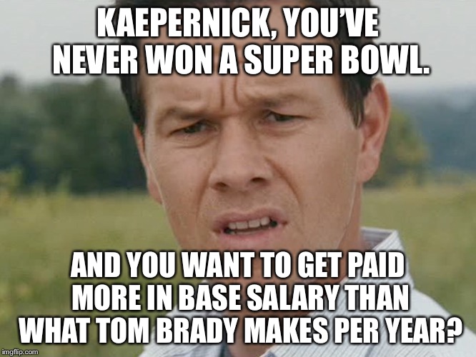 Super Bowl rings should measure base pay | KAEPERNICK, YOU’VE NEVER WON A SUPER BOWL. AND YOU WANT TO GET PAID MORE IN BASE SALARY THAN WHAT TOM BRADY MAKES PER YEAR? | image tagged in huh,memes,tom brady,colin kaepernick,money,football | made w/ Imgflip meme maker