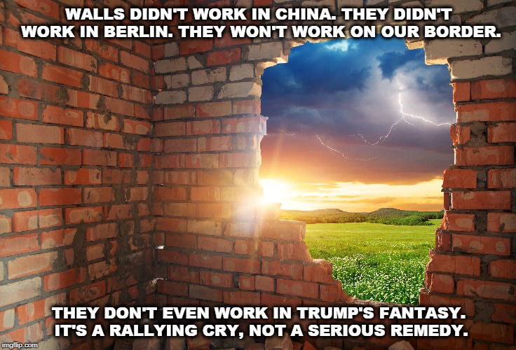 WALLS DIDN'T WORK IN CHINA. THEY DIDN'T WORK IN BERLIN. THEY WON'T WORK ON OUR BORDER. THEY DON'T EVEN WORK IN TRUMP'S FANTASY. IT'S A RALLYING CRY, NOT A SERIOUS REMEDY. | image tagged in wall,china,berlin,border,trump,fantasy | made w/ Imgflip meme maker