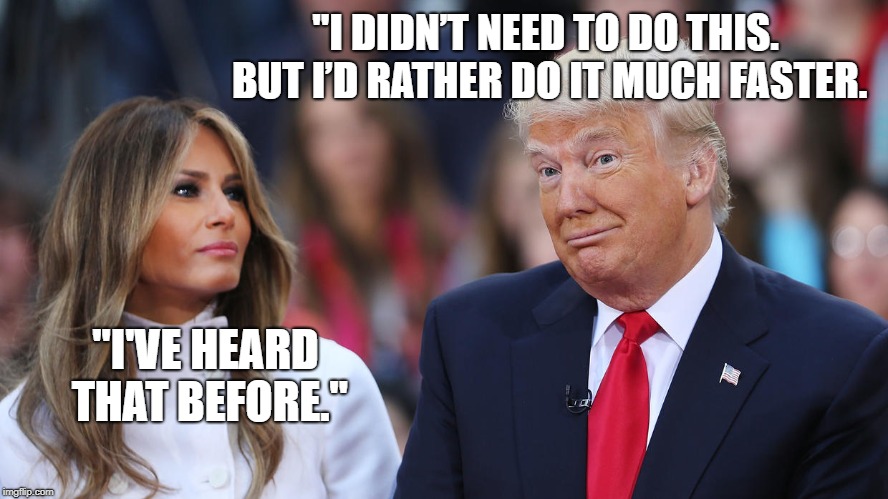 Donald and Melania Trump | "I DIDN’T NEED TO DO THIS. BUT I’D RATHER DO IT MUCH FASTER. "I'VE HEARD THAT BEFORE." | image tagged in donald and melania trump | made w/ Imgflip meme maker