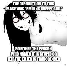 smiling creepy girl | THE DESCRIPTION TO THIS IMAGE WAS "SMILING CREEPY GIRL"; SO EITHER THE PERSON WHO NAMED IT IS STUPID OR JEFF THE KILLER IS TRANSGENDER | image tagged in smiling creepy girl | made w/ Imgflip meme maker