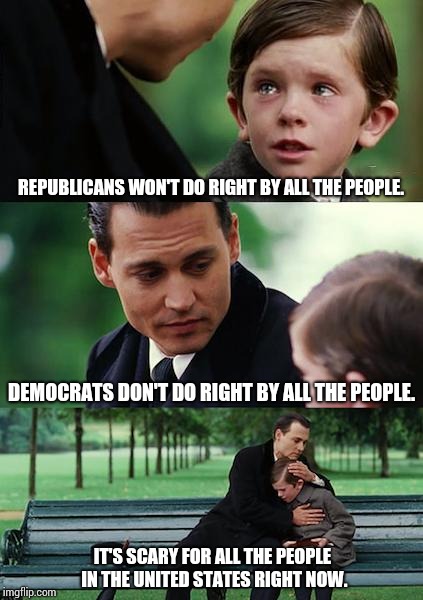 Governments Are Just Self Entitled People That Should Not Be Able To Do This To OUR Country Without Facing Consequences | REPUBLICANS WON'T DO RIGHT BY ALL THE PEOPLE. DEMOCRATS DON'T DO RIGHT BY ALL THE PEOPLE. IT'S SCARY FOR ALL THE PEOPLE IN THE UNITED STATES RIGHT NOW. | image tagged in memes,finding neverland,meme,unbelievable,unrealistic expectations,government corruption | made w/ Imgflip meme maker