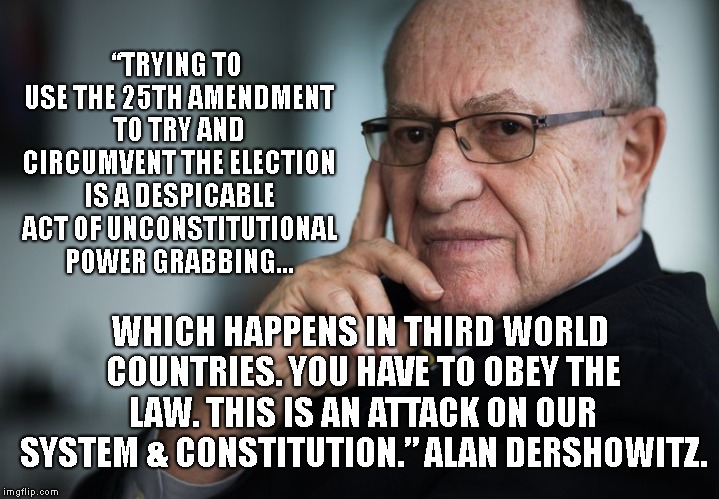 Alan Dershowitz, Democrat, Constitutional Scholar, Harvard Law Professor.. Calling Out "The Bad Guys" | “TRYING TO USE THE 25TH AMENDMENT TO TRY AND CIRCUMVENT THE ELECTION IS A DESPICABLE ACT OF UNCONSTITUTIONAL POWER GRABBING... WHICH HAPPENS IN THIRD WORLD COUNTRIES. YOU HAVE TO OBEY THE LAW. THIS IS AN ATTACK ON OUR SYSTEM & CONSTITUTION.” ALAN DERSHOWITZ. | image tagged in alan dershowitz,drain the swamp,andrew mccabe,president trump | made w/ Imgflip meme maker