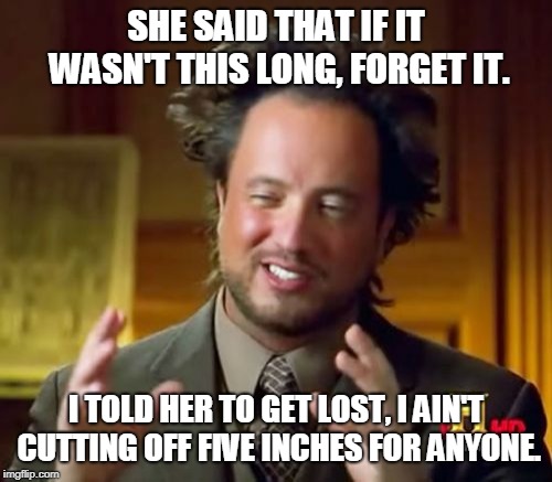 Ancient Aliens Meme | SHE SAID THAT IF IT WASN'T THIS LONG, FORGET IT. I TOLD HER TO GET LOST, I AIN'T CUTTING OFF FIVE INCHES FOR ANYONE. | image tagged in memes,ancient aliens | made w/ Imgflip meme maker