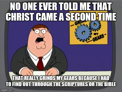 Peter Griffin News | NO ONE EVER TOLD ME THAT CHRIST CAME A SECOND TIME; THAT REALLY GRINDS MY GEARS BECAUSE I HAD TO FIND OUT THROUGH THE SCRIPTURES OR THE BIBLE | image tagged in memes,peter griffin news | made w/ Imgflip meme maker