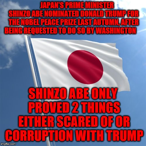 japan flag | JAPAN'S PRIME MINISTER SHINZO ABE NOMINATED DONALD TRUMP FOR THE NOBEL PEACE PRIZE LAST AUTUMN, AFTER BEING REQUESTED TO DO SO BY WASHINGTON; SHINZO ABE ONLY PROVED 2 THINGS EITHER SCARED OF OR CORRUPTION WITH TRUMP | image tagged in japan flag | made w/ Imgflip meme maker