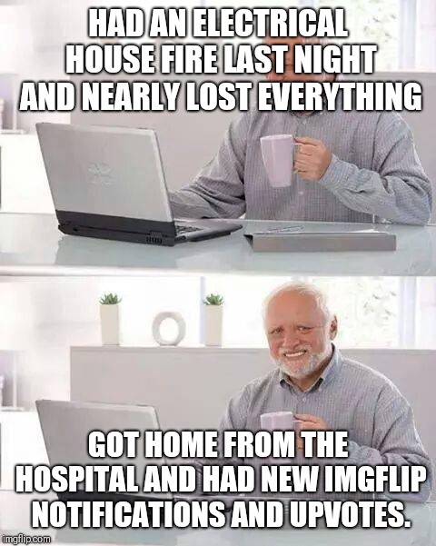 True story... | HAD AN ELECTRICAL HOUSE FIRE LAST NIGHT AND NEARLY LOST EVERYTHING; GOT HOME FROM THE HOSPITAL AND HAD NEW IMGFLIP NOTIFICATIONS AND UPVOTES. | image tagged in memes,hide the pain harold | made w/ Imgflip meme maker