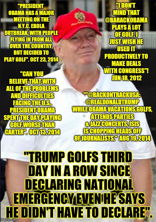 "I DON'T MIND THAT @BARACKOBAMA PLAYS A LOT OF GOLF. I JUST WISH HE USED IT PRODUCTIVELY TO MAKE DEALS WITH CONGRESS"! 6/18/12 | "I DON'T MIND THAT @BARACKOBAMA PLAYS A LOT OF GOLF. I JUST WISH HE USED IT PRODUCTIVELY TO MAKE DEALS WITH CONGRESS"!  JUN 18, 2012; "PRESIDENT OBAMA HAS A MAJOR MEETING ON THE N.Y.C. EBOLA OUTBREAK, WITH PEOPLE FLYING IN FROM ALL OVER THE COUNTRY, BUT DECIDED TO PLAY GOLF". OCT 23, 2014; "CAN YOU BELIEVE THAT,WITH ALL OF THE PROBLEMS AND DIFFICULTIES FACING THE U.S., PRESIDENT OBAMA SPENT THE DAY PLAYING GOLF.WORSE THAN CARTER".  OCT 13, 2014; ""@BACKONTRACKUSA: @REALDONALDTRUMP WHILE OBAMA VACATIONS,GOLFS, ATTENDS PARTIES & JAZZ CONCERTS, ISIS IS CHOPPING HEADS OFF OF JOURNALISTS."  AUG 19, 2014; "TRUMP GOLFS THIRD DAY IN A ROW SINCE DECLARING NATIONAL EMERGENCY EVEN HE SAYS HE DIDN'T HAVE TO DECLARE". | image tagged in trump unfit unqualified dangerous,liar in chief,lock him up,gop hypocrite,memes,donald trump is an idiot | made w/ Imgflip meme maker