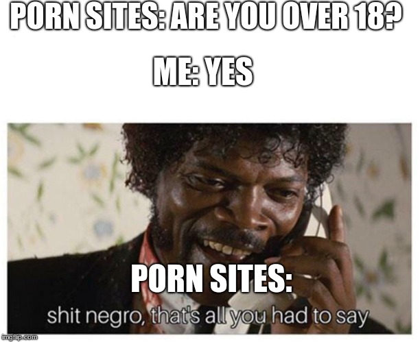 shit negro | PORN SITES: ARE YOU OVER 18? ME: YES; PORN SITES: | image tagged in shit negro | made w/ Imgflip meme maker