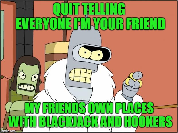 Bender Meme | QUIT TELLING EVERYONE I'M YOUR FRIEND MY FRIENDS OWN PLACES WITH BLACKJACK AND HOOKERS | image tagged in memes,bender | made w/ Imgflip meme maker