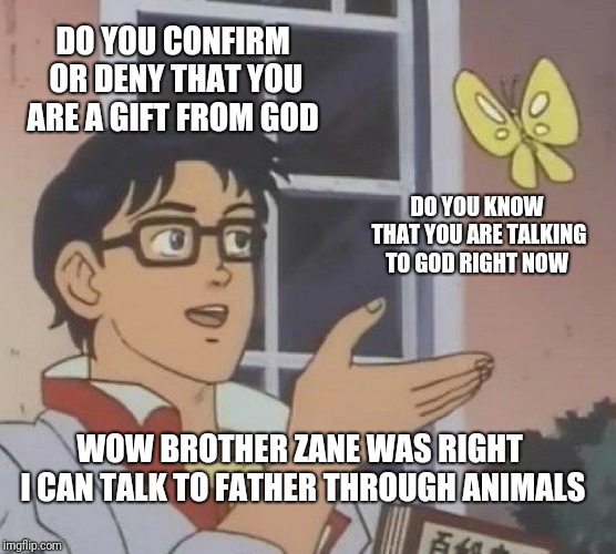 Is This A Pigeon Meme | DO YOU CONFIRM OR DENY THAT YOU ARE A GIFT FROM GOD; DO YOU KNOW THAT YOU ARE TALKING TO GOD RIGHT NOW; WOW BROTHER ZANE WAS RIGHT I CAN TALK TO FATHER THROUGH ANIMALS | image tagged in memes,is this a pigeon | made w/ Imgflip meme maker