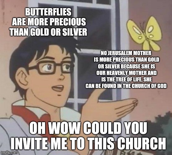 Is This A Pigeon | BUTTERFLIES ARE MORE PRECIOUS THAN GOLD OR SILVER; NO JERUSALEM MOTHER IS MORE PRECIOUS THAN GOLD OR SILVER BECAUSE SHE IS OUR HEAVENLY MOTHER AND IS THE TREE OF LIFE. SHE CAN BE FOUND IN THE CHURCH OF GOD; OH WOW COULD YOU INVITE ME TO THIS CHURCH | image tagged in memes,is this a pigeon | made w/ Imgflip meme maker
