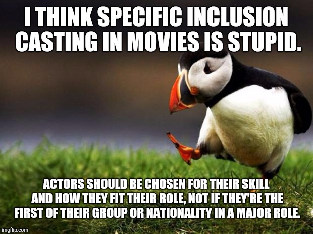 I think Star Wars 8 is guilty of this. Just so they can say "We have a diverse cast!" (I could be wrong with that example.) | I THINK SPECIFIC INCLUSION CASTING IN MOVIES IS STUPID. ACTORS SHOULD BE CHOSEN FOR THEIR SKILL AND HOW THEY FIT THEIR ROLE, NOT IF THEY'RE THE FIRST OF THEIR GROUP OR NATIONALITY IN A MAJOR ROLE. | image tagged in memes,unpopular opinion puffin,movies | made w/ Imgflip meme maker