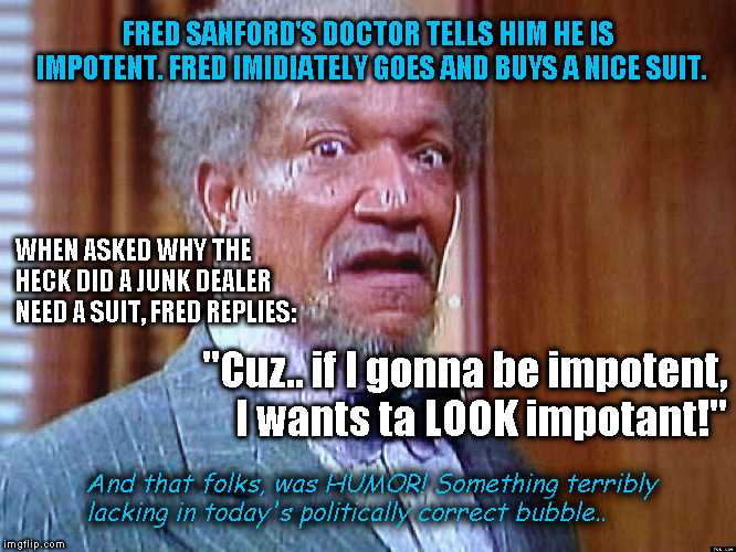 Fred Sanford | FRED SANFORD'S DOCTOR TELLS HIM HE IS IMPOTENT. FRED IMIDIATELY GOES AND BUYS A NICE SUIT. WHEN ASKED WHY THE HECK DID A JUNK DEALER NEED A SUIT, FRED REPLIES:; "Cuz.. if I gonna be impotent, I wants ta LOOK impotant!"; And that folks, was HUMOR! Something terribly lacking in today's politically correct bubble.. | image tagged in fred sanford | made w/ Imgflip meme maker