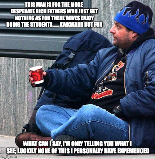 Beggar | THIS MAN IS FOR THE MORE DESPERATE RICH FATHERS WHO JUST GET NOTHING AS FOR THERE WIVES ENJOY DOING THE STUDENTS...... AWKWARD BUT FUN; WHAT CAN I SAY, I'M ONLY TELLING YOU WHAT I SEE; LUCKILY NONE OF THIS I PERSONALLY HAVE EXPERIENCED | image tagged in beggar,connecticut,memes | made w/ Imgflip meme maker