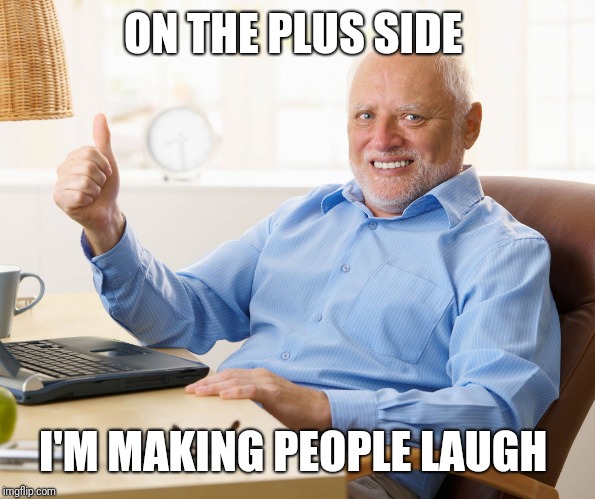 Hide the pain harold | ON THE PLUS SIDE I'M MAKING PEOPLE LAUGH | image tagged in hide the pain harold | made w/ Imgflip meme maker