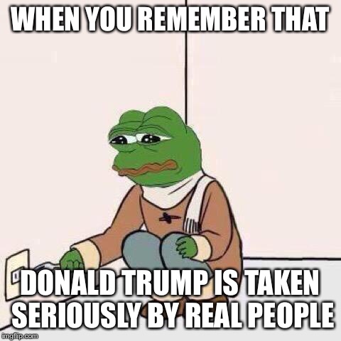 fork pepe | WHEN YOU REMEMBER THAT DONALD TRUMP IS TAKEN SERIOUSLY BY REAL PEOPLE | image tagged in fork pepe | made w/ Imgflip meme maker