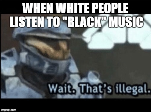 Wait. That's illegal. | WHEN WHITE PEOPLE LISTEN TO "BLACK" MUSIC | image tagged in wait that's illegal | made w/ Imgflip meme maker
