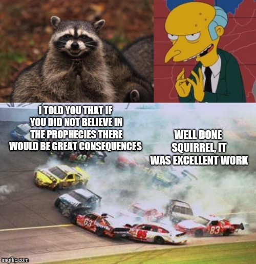  I TOLD YOU THAT IF YOU DID NOT BELIEVE IN THE PROPHECIES THERE WOULD BE GREAT CONSEQUENCES; WELL DONE SQUIRREL, IT WAS EXCELLENT WORK | image tagged in memes,because race car,evil genius racoon,mr burns excellent | made w/ Imgflip meme maker