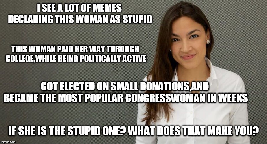 Alexandria Ocasio-Cortez | I SEE A LOT OF MEMES DECLARING THIS WOMAN AS STUPID; THIS WOMAN PAID HER WAY THROUGH COLLEGE,WHILE BEING POLITICALLY ACTIVE; GOT ELECTED ON SMALL DONATIONS,AND BECAME THE MOST POPULAR CONGRESSWOMAN IN WEEKS; IF SHE IS THE STUPID ONE? WHAT DOES THAT MAKE YOU? | image tagged in alexandria ocasio-cortez | made w/ Imgflip meme maker