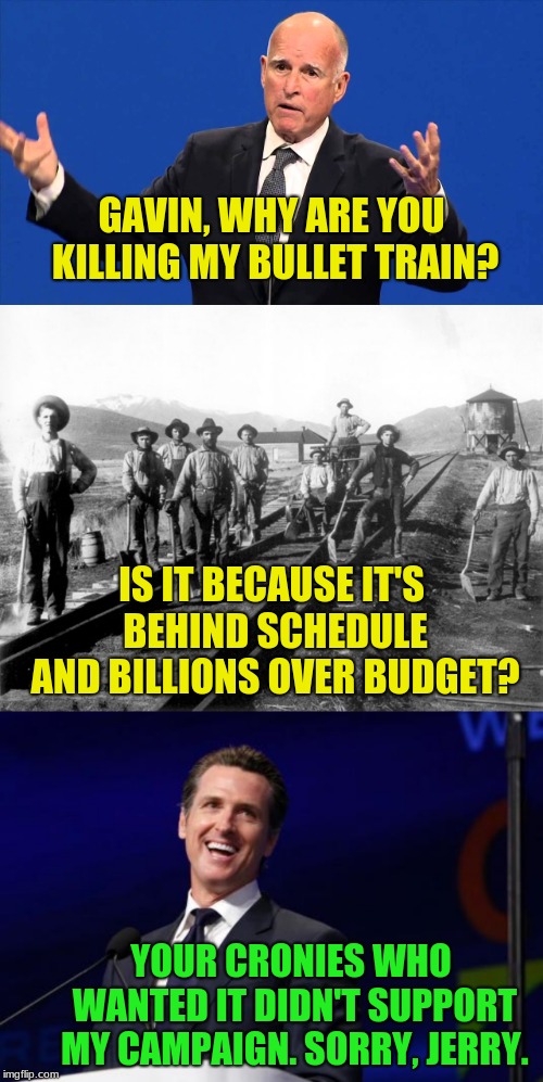 Cali Dems: We wouldn't have needed that gas tax you fought the repeal of, if you hadn't approved Jerry's train. #foresight. | GAVIN, WHY ARE YOU KILLING MY BULLET TRAIN? IS IT BECAUSE IT'S BEHIND SCHEDULE AND BILLIONS OVER BUDGET? YOUR CRONIES WHO WANTED IT DIDN'T SUPPORT MY CAMPAIGN. SORRY, JERRY. | image tagged in jerry brown,railroad workers,gavin newsom,memes,california,democrats | made w/ Imgflip meme maker