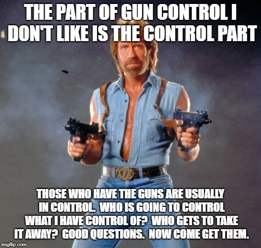 Chuck norris gun control | THE PART OF GUN CONTROL I DON'T LIKE IS THE CONTROL PART; THOSE WHO HAVE THE GUNS ARE USUALLY IN CONTROL.  WHO IS GOING TO CONTROL WHAT I HAVE CONTROL OF?  WHO GETS TO TAKE IT AWAY?  GOOD QUESTIONS.  NOW COME GET THEM. | image tagged in memes,chuck norris guns,chuck norris,gun control | made w/ Imgflip meme maker