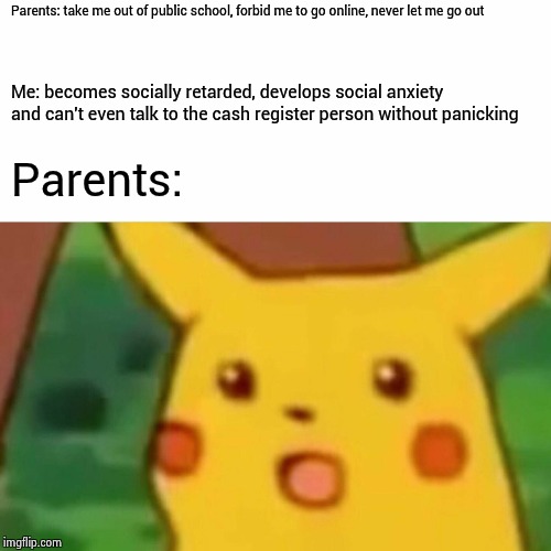 Surprised Pikachu | Parents: take me out of public school, forbid me to go online, never let me go out; Me: becomes socially retarded, develops social anxiety and can't even talk to the cash register person without panicking; Parents: | image tagged in memes,surprised pikachu | made w/ Imgflip meme maker