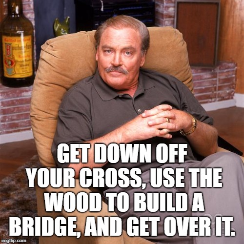 Asshole Dad / Ken Titus | GET DOWN OFF YOUR CROSS, USE THE WOOD TO BUILD A BRIDGE, AND GET OVER IT. | image tagged in asshole dad / ken titus | made w/ Imgflip meme maker