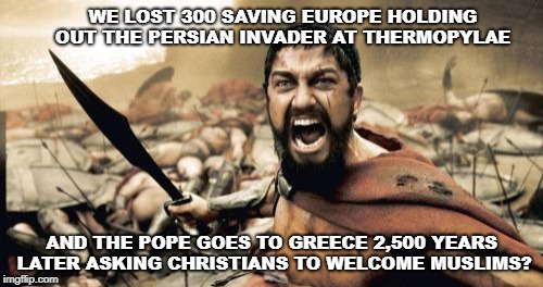 Sparta Leonidas | WE LOST 300 SAVING EUROPE HOLDING OUT THE PERSIAN INVADER AT THERMOPYLAE; AND THE POPE GOES TO GREECE 2,500 YEARS LATER ASKING CHRISTIANS TO WELCOME MUSLIMS? | image tagged in memes,sparta leonidas | made w/ Imgflip meme maker