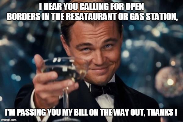 Leonardo Dicaprio Cheers | I HEAR YOU CALLING FOR OPEN BORDERS IN THE RESATAURANT OR GAS STATION, I'M PASSING YOU MY BILL ON THE WAY OUT, THANKS ! | image tagged in memes,leonardo dicaprio cheers | made w/ Imgflip meme maker
