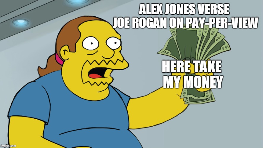 Comic Book Guy take my money | ALEX JONES VERSE JOE ROGAN ON PAY-PER-VIEW; HERE TAKE MY MONEY | image tagged in comic book guy take my money | made w/ Imgflip meme maker