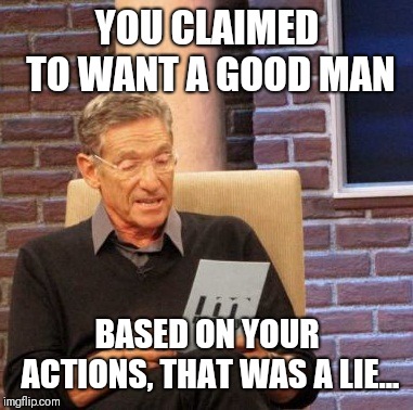 Maury Lie Detector | YOU CLAIMED TO WANT A GOOD MAN; BASED ON YOUR ACTIONS, THAT WAS A LIE... | image tagged in memes,maury lie detector | made w/ Imgflip meme maker