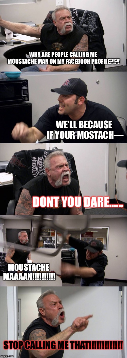 American Chopper Argument Meme | WHY ARE PEOPLE CALLING ME MOUSTACHE MAN ON MY FACEBOOK PROFILE?!?! WE’LL BECAUSE IF YOUR MOSTACH—; DONT YOU DARE...... MOUSTACHE MAAAAN!!!!!!!!!! STOP CALLING ME THAT!!!!!!!!!!!!! | image tagged in memes,american chopper argument | made w/ Imgflip meme maker