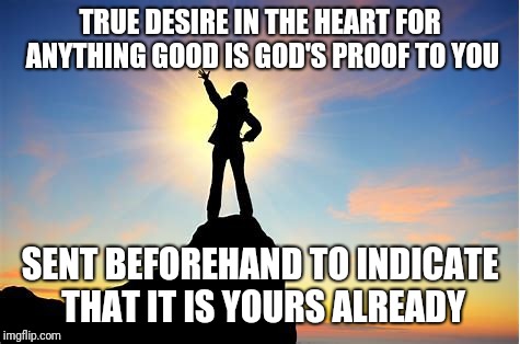 Dreams come true | TRUE DESIRE IN THE HEART FOR ANYTHING GOOD IS GOD'S PROOF TO YOU; SENT BEFOREHAND TO INDICATE THAT IT IS YOURS ALREADY | image tagged in dreams,goals,mission impossible | made w/ Imgflip meme maker