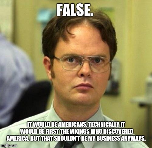 False | FALSE. IT WOULD BE AMERICANS. TECHNICALLY IT WOULD BE FIRST THE VIKINGS WHO DISCOVERED AMERICA. BUT THAT SHOULDN'T BE MY BUSINESS ANYWAYS. | image tagged in false | made w/ Imgflip meme maker
