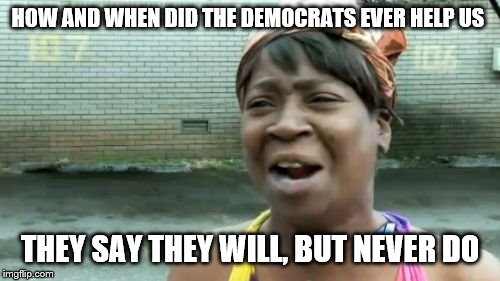 Ain't Nobody Got Time For That Meme | HOW AND WHEN DID THE DEMOCRATS EVER HELP US; THEY SAY THEY WILL, BUT NEVER DO | image tagged in memes,aint nobody got time for that | made w/ Imgflip meme maker