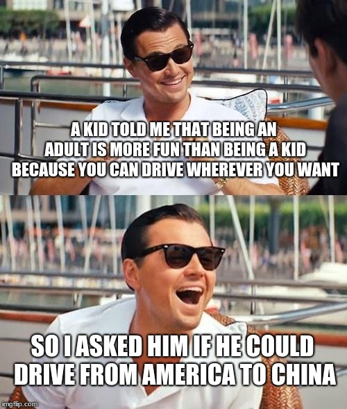 Leonardo Dicaprio Wolf Of Wall Street Meme | A KID TOLD ME THAT BEING AN ADULT IS MORE FUN THAN BEING A KID BECAUSE YOU CAN DRIVE WHEREVER YOU WANT; SO I ASKED HIM IF HE COULD DRIVE FROM AMERICA TO CHINA | image tagged in memes,leonardo dicaprio wolf of wall street | made w/ Imgflip meme maker