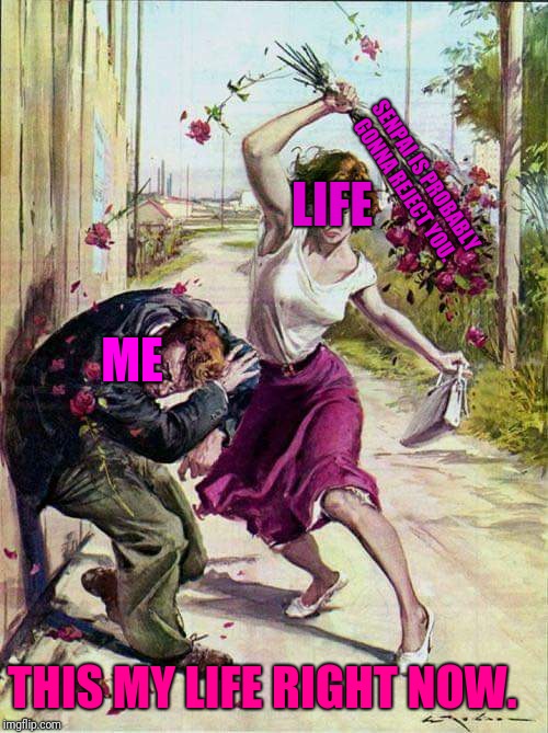 Beaten with Roses | ME LIFE SENPAI IS PROBABLY GONNA REJECT YOU. THIS MY LIFE RIGHT NOW. | image tagged in beaten with roses | made w/ Imgflip meme maker