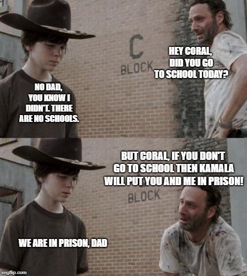 Rick and Carl | HEY CORAL, DID YOU GO TO SCHOOL TODAY? NO DAD, YOU KNOW I DIDN'T. THERE ARE NO SCHOOLS. BUT CORAL, IF YOU DON'T GO TO SCHOOL THEN KAMALA WILL PUT YOU AND ME IN PRISON! WE ARE IN PRISON, DAD | image tagged in memes,rick and carl | made w/ Imgflip meme maker