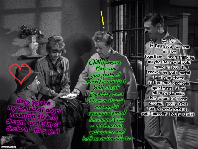 Aunt Bea's Hot Scrumptious Salty Sauteed Homosapien Soup! | Go for it Beatrice, we can all live together...been thinking maybe Barney should move in too. I reckon he gets awful lonely up there in that one bedroom apartment, & we all sure do miss him when he's not around, prolly Otis too, & some others, real boardin' house stuff! Oh Heavens, Briscoe, you nasty ol' perv! I'm not that kind of girl! Besides, even if I were, there's no way I'd ever get married because Andy can't function without me and he'll never be able to. Bea, you're my Seasonal angel mountain stream dream, and I'm a' declarin' fors ya'! | image tagged in aunt bea's hot scrumptious salty sauteed homosapien soup | made w/ Imgflip meme maker